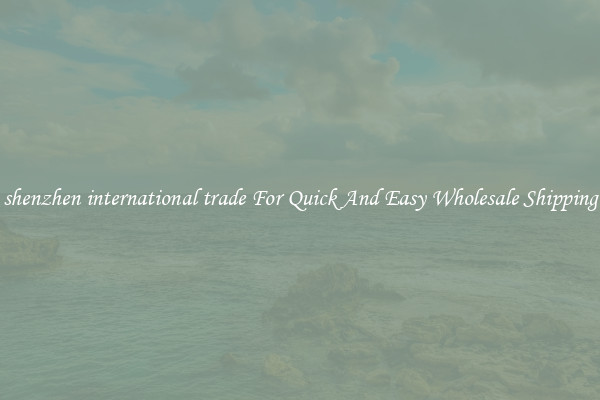 shenzhen international trade For Quick And Easy Wholesale Shipping