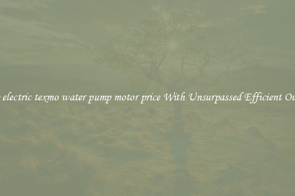 0.5hp electric texmo water pump motor price With Unsurpassed Efficient Outputs